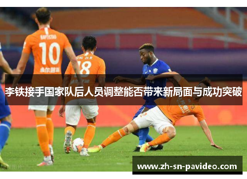 李铁接手国家队后人员调整能否带来新局面与成功突破