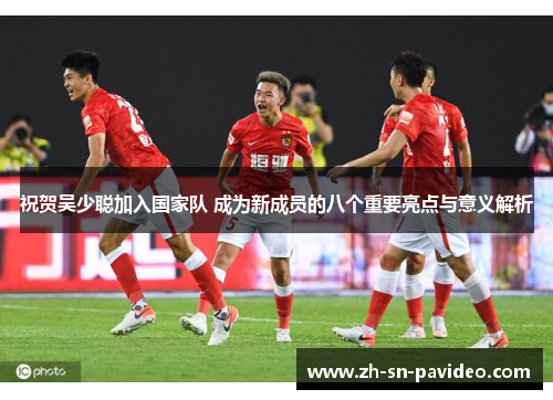 祝贺吴少聪加入国家队 成为新成员的八个重要亮点与意义解析