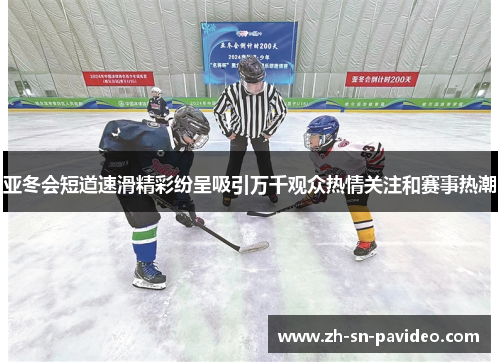 亚冬会短道速滑精彩纷呈吸引万千观众热情关注和赛事热潮
