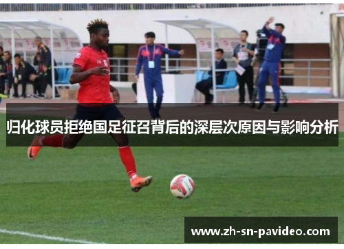 归化球员拒绝国足征召背后的深层次原因与影响分析