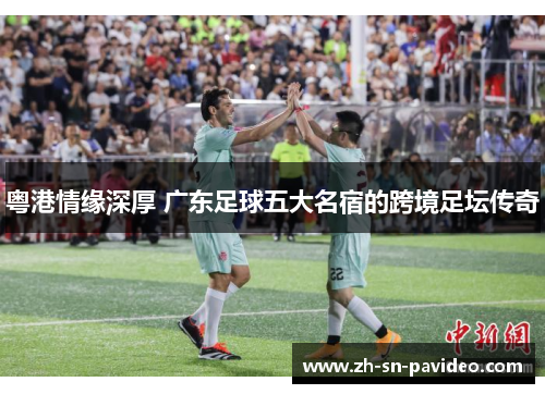 粤港情缘深厚 广东足球五大名宿的跨境足坛传奇