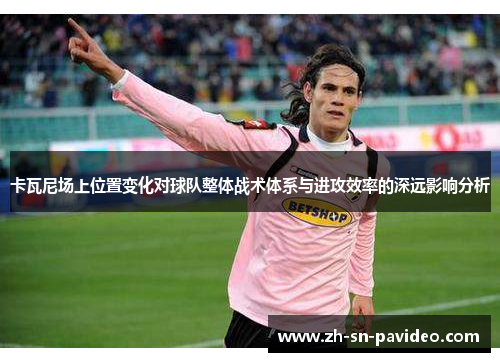 卡瓦尼场上位置变化对球队整体战术体系与进攻效率的深远影响分析