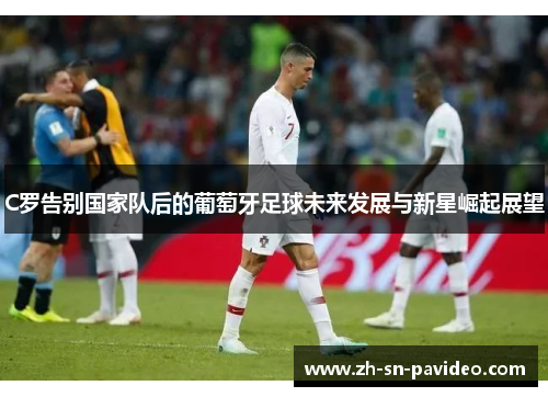 C罗告别国家队后的葡萄牙足球未来发展与新星崛起展望