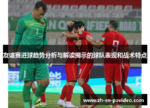 友谊赛进球趋势分析与解读揭示的球队表现和战术特点