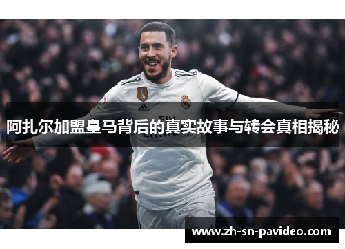 阿扎尔加盟皇马背后的真实故事与转会真相揭秘