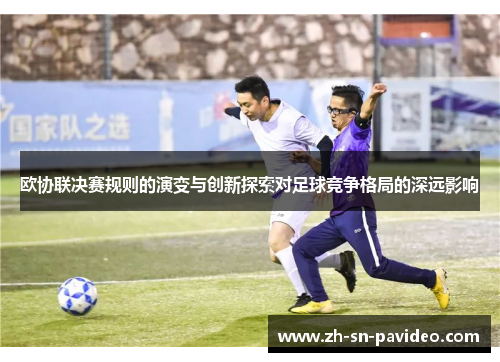 欧协联决赛规则的演变与创新探索对足球竞争格局的深远影响