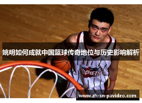 姚明如何成就中国篮球传奇地位与历史影响解析