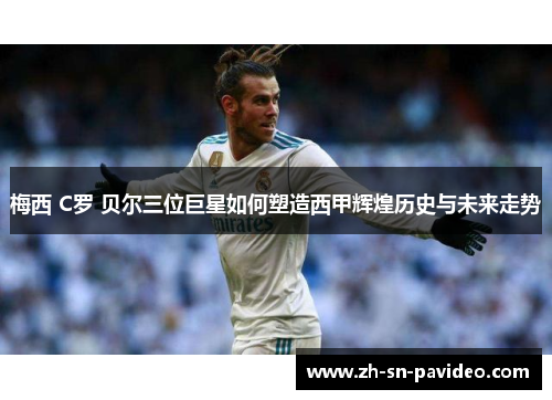 梅西 C罗 贝尔三位巨星如何塑造西甲辉煌历史与未来走势 梅西 C罗 贝尔三位巨星如何塑造西甲辉煌历史与未来走势