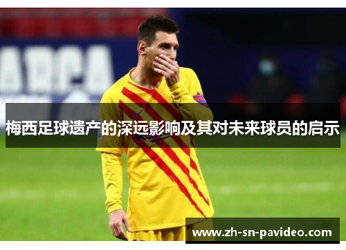 梅西足球遗产的深远影响及其对未来球员的启示 梅西足球遗产的深远影响及其对未来球员的启示