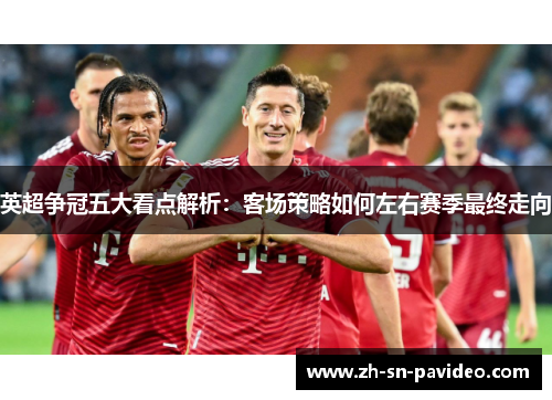 英超争冠五大看点解析:客场策略如何左右赛季最终走向 英超争冠五大看点解析:客场策略如何左右赛季最终走向
