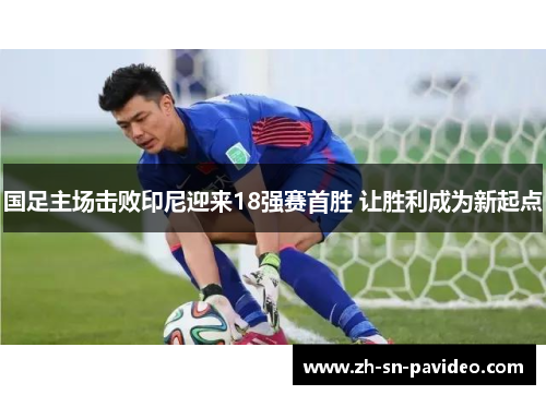 国足主场击败印尼迎来18强赛首胜 让胜利成为新起点 国足主场击败印尼迎来18强赛首胜 让胜利成为新起点